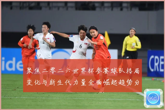 聚焦二零二六世界杯参赛球队格局变化与新生代力量全面崛起趋势分战术观察
