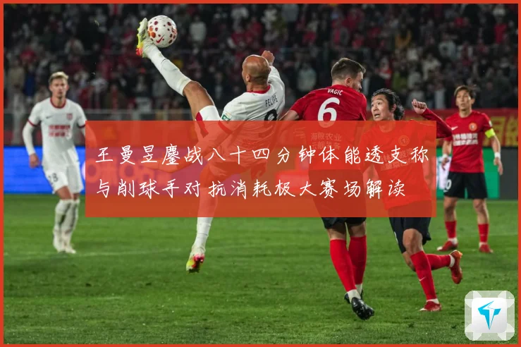 王曼昱鏖战八十四分钟体能透支称与削球手对抗消耗极大赛场解读