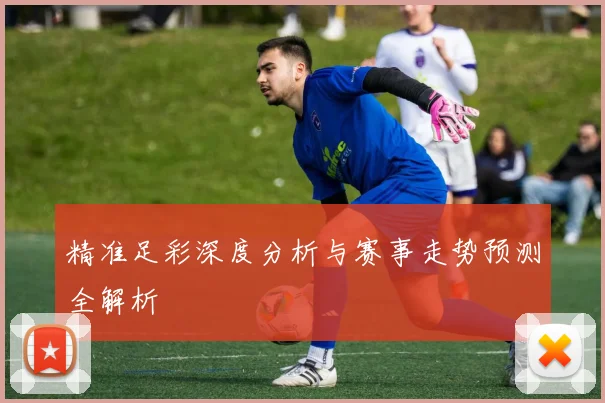 精准足彩深度分析与赛事走势预测全解析