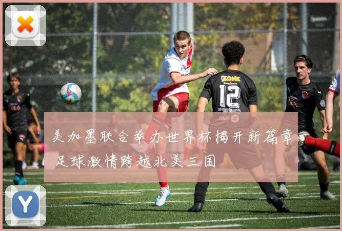 美加墨联合举办世界杯揭开新篇章 足球激情跨越北美三国
