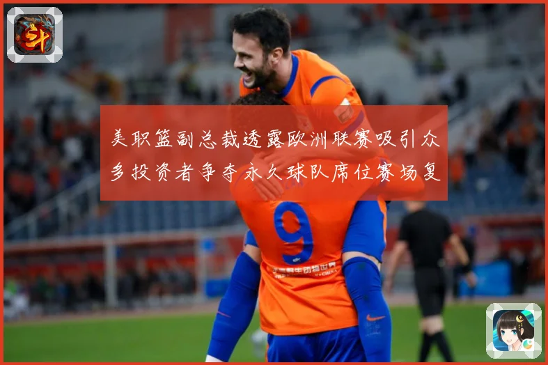 美职篮副总裁透露欧洲联赛吸引众多投资者争夺永久球队席位赛场复盘