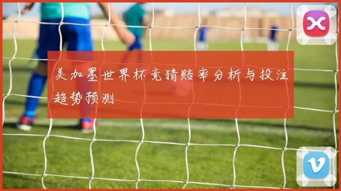 美加墨世界杯竞猜赔率分析与投注趋势预测