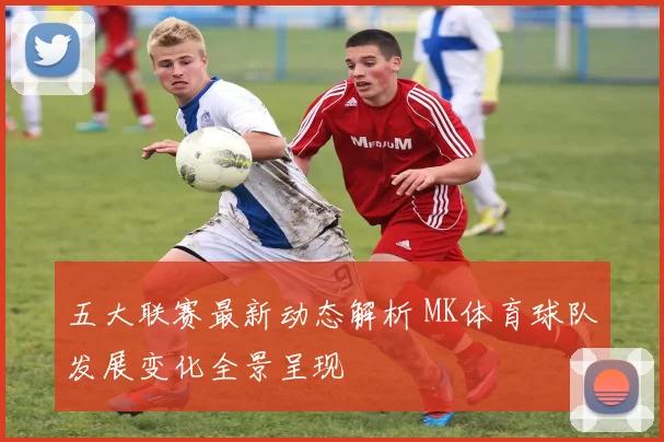 五大联赛最新动态解析 MK体育球队发展变化全景呈现