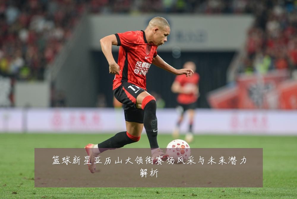 篮球新星亚历山大领衔赛场风采与未来潜力解析