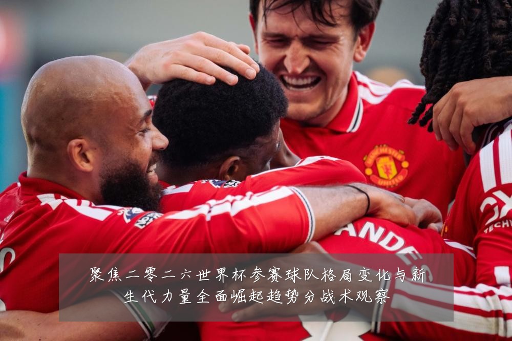 聚焦二零二六世界杯参赛球队格局变化与新生代力量全面崛起趋势分战术观察