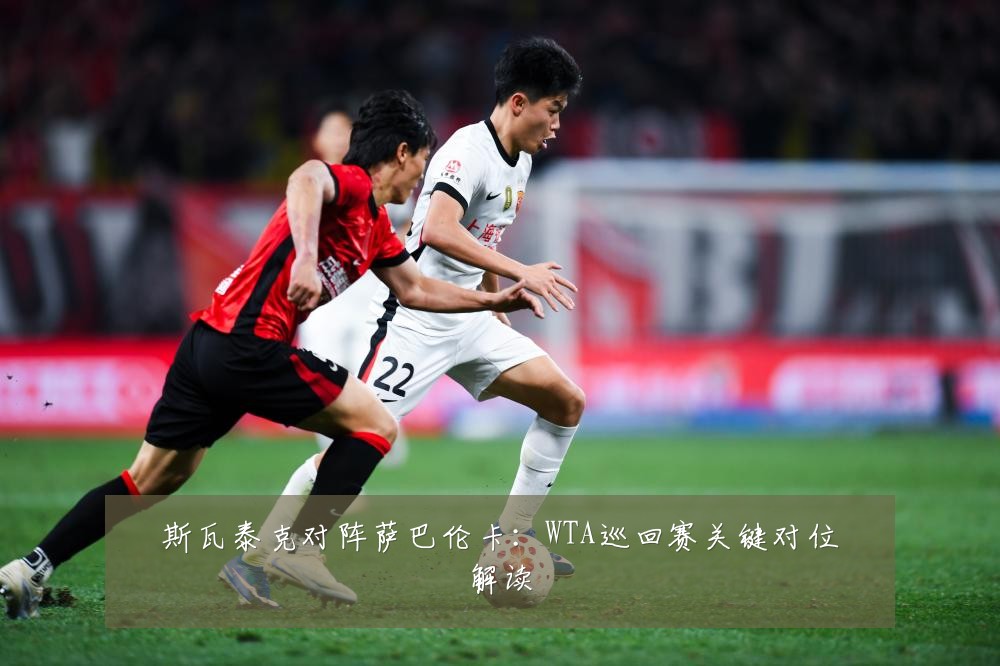 斯瓦泰克对阵萨巴伦卡：WTA巡回赛关键对位解读