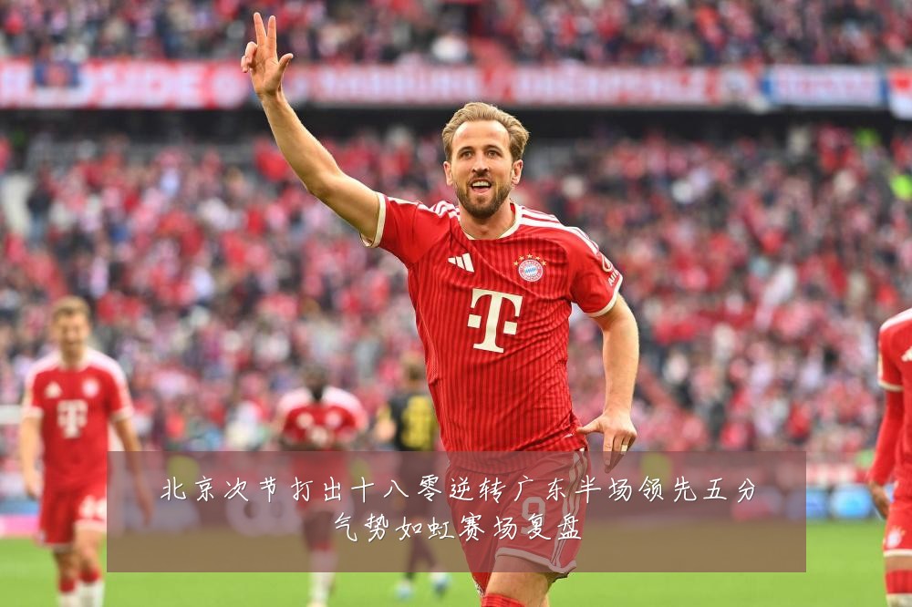 北京次节打出十八零逆转广东半场领先五分气势如虹赛场复盘